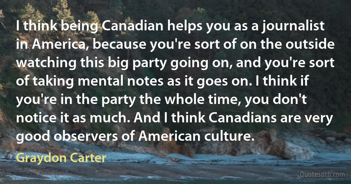 I think being Canadian helps you as a journalist in America, because you're sort of on the outside watching this big party going on, and you're sort of taking mental notes as it goes on. I think if you're in the party the whole time, you don't notice it as much. And I think Canadians are very good observers of American culture. (Graydon Carter)