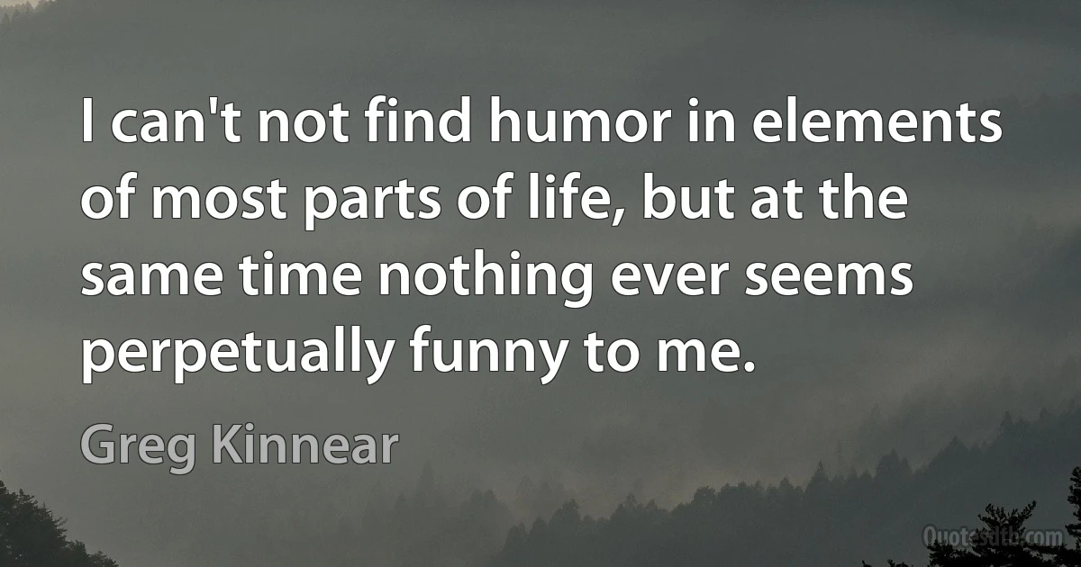 I can't not find humor in elements of most parts of life, but at the same time nothing ever seems perpetually funny to me. (Greg Kinnear)