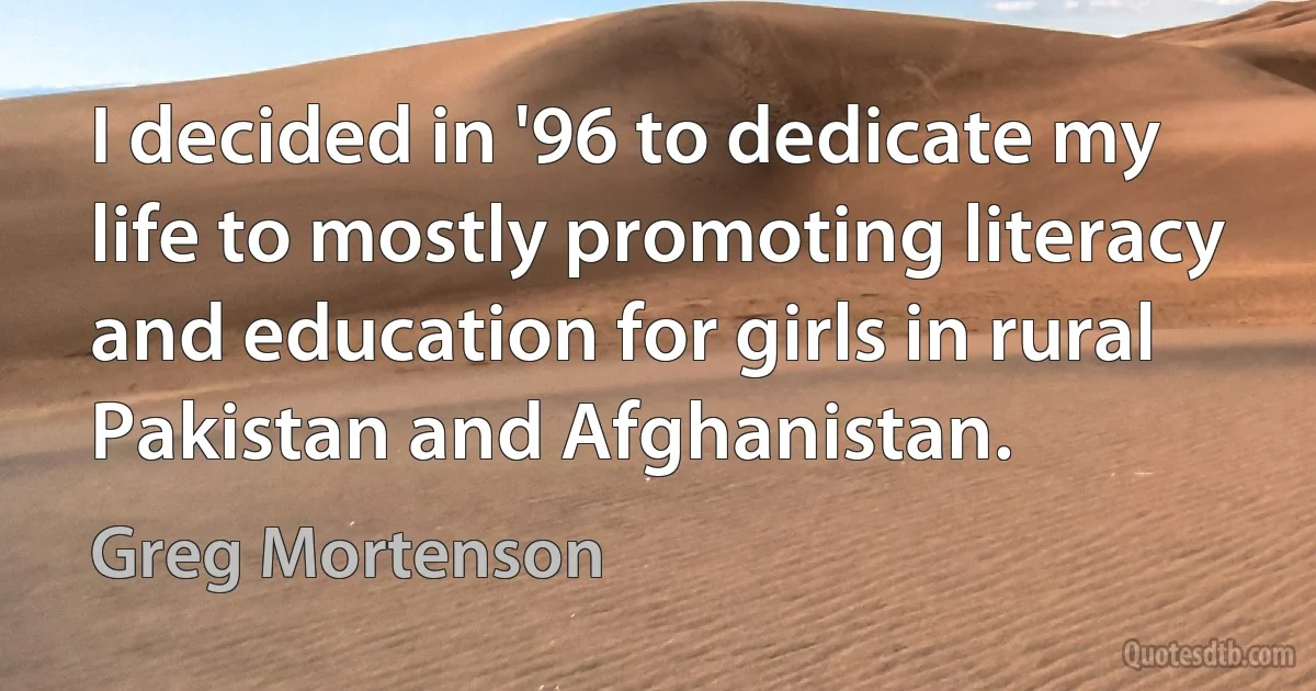 I decided in '96 to dedicate my life to mostly promoting literacy and education for girls in rural Pakistan and Afghanistan. (Greg Mortenson)