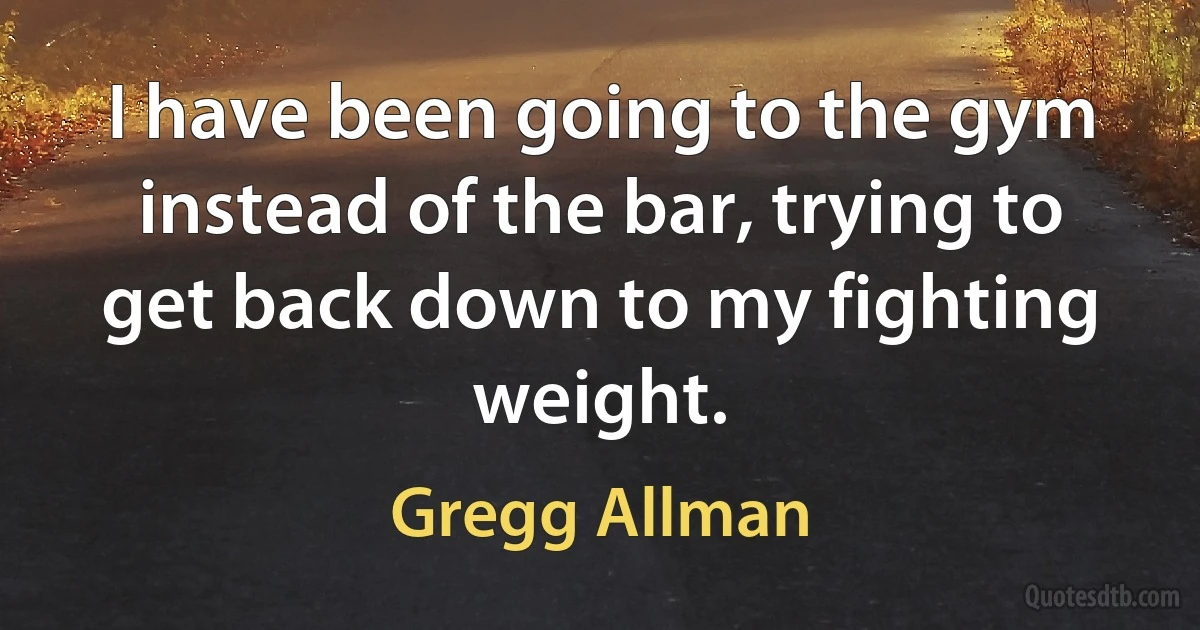 I have been going to the gym instead of the bar, trying to get back down to my fighting weight. (Gregg Allman)