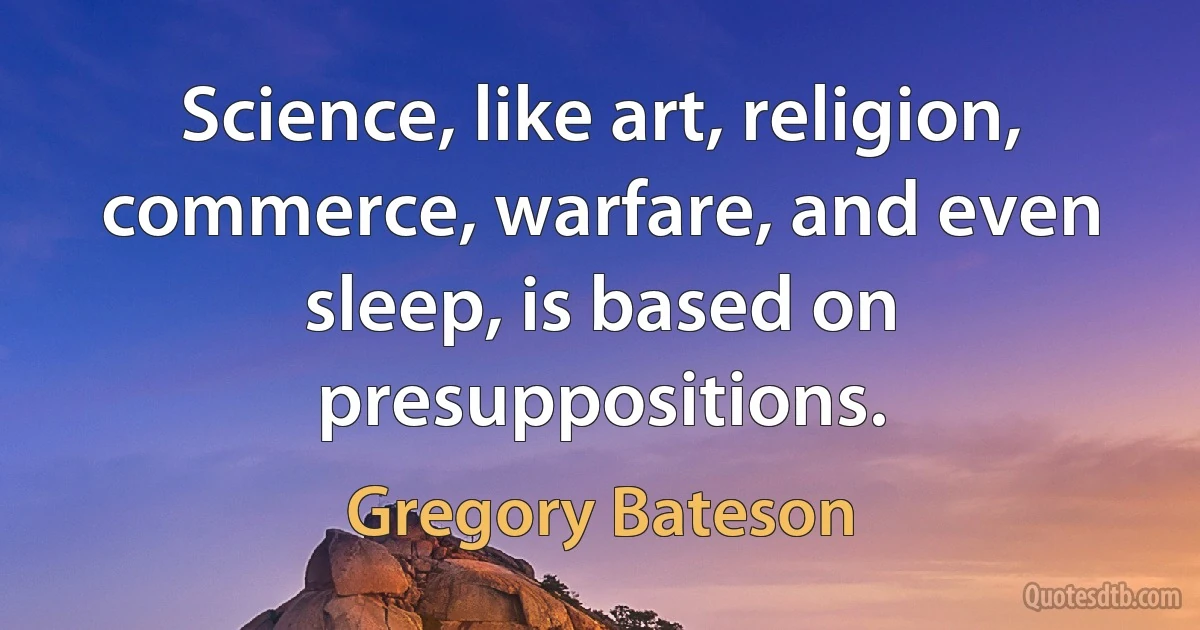 Science, like art, religion, commerce, warfare, and even sleep, is based on presuppositions. (Gregory Bateson)