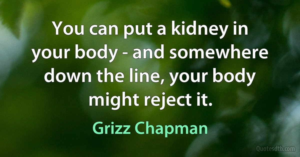 You can put a kidney in your body - and somewhere down the line, your body might reject it. (Grizz Chapman)