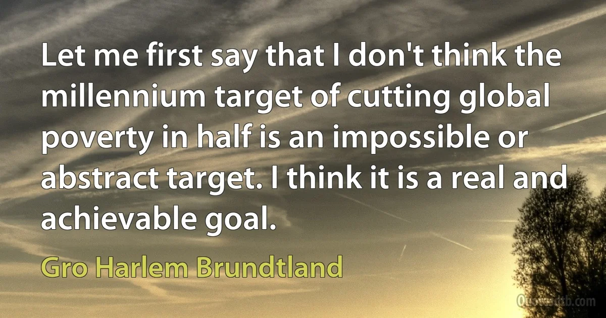 Let me first say that I don't think the millennium target of cutting global poverty in half is an impossible or abstract target. I think it is a real and achievable goal. (Gro Harlem Brundtland)