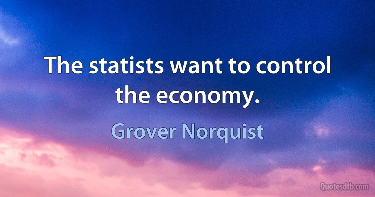 The statists want to control the economy. (Grover Norquist)