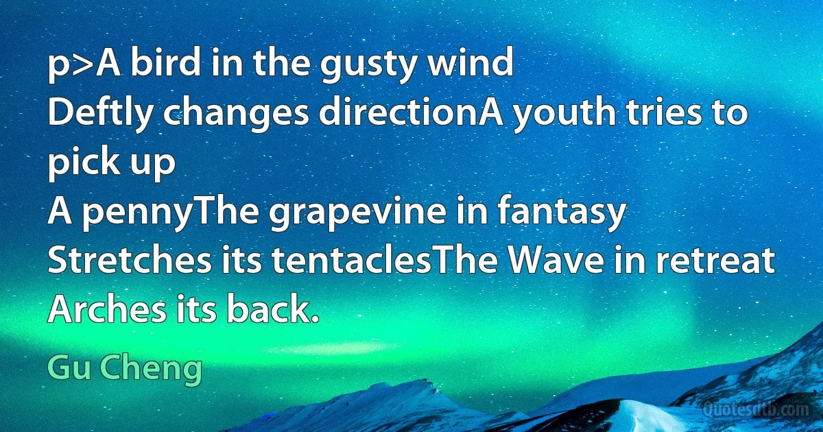 p>A bird in the gusty wind
Deftly changes directionA youth tries to pick up
A pennyThe grapevine in fantasy
Stretches its tentaclesThe Wave in retreat
Arches its back. (Gu Cheng)