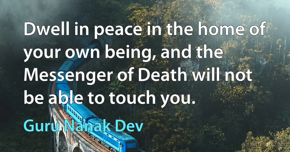 Dwell in peace in the home of your own being, and the Messenger of Death will not be able to touch you. (Guru Nanak Dev)