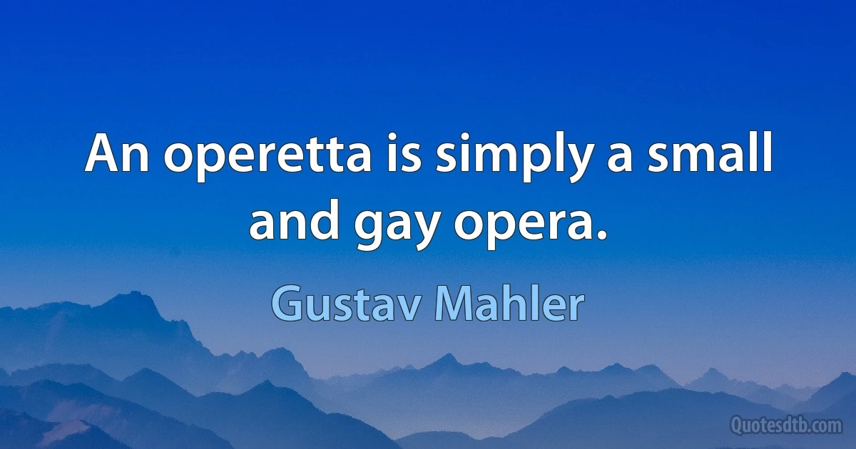 An operetta is simply a small and gay opera. (Gustav Mahler)