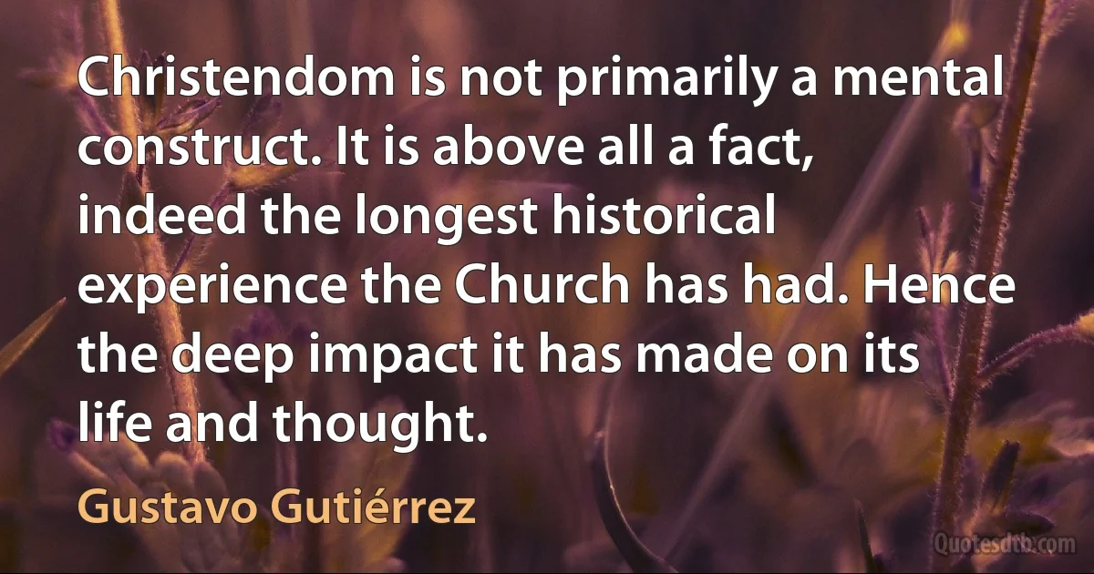 Christendom is not primarily a mental construct. It is above all a fact, indeed the longest historical experience the Church has had. Hence the deep impact it has made on its life and thought. (Gustavo Gutiérrez)