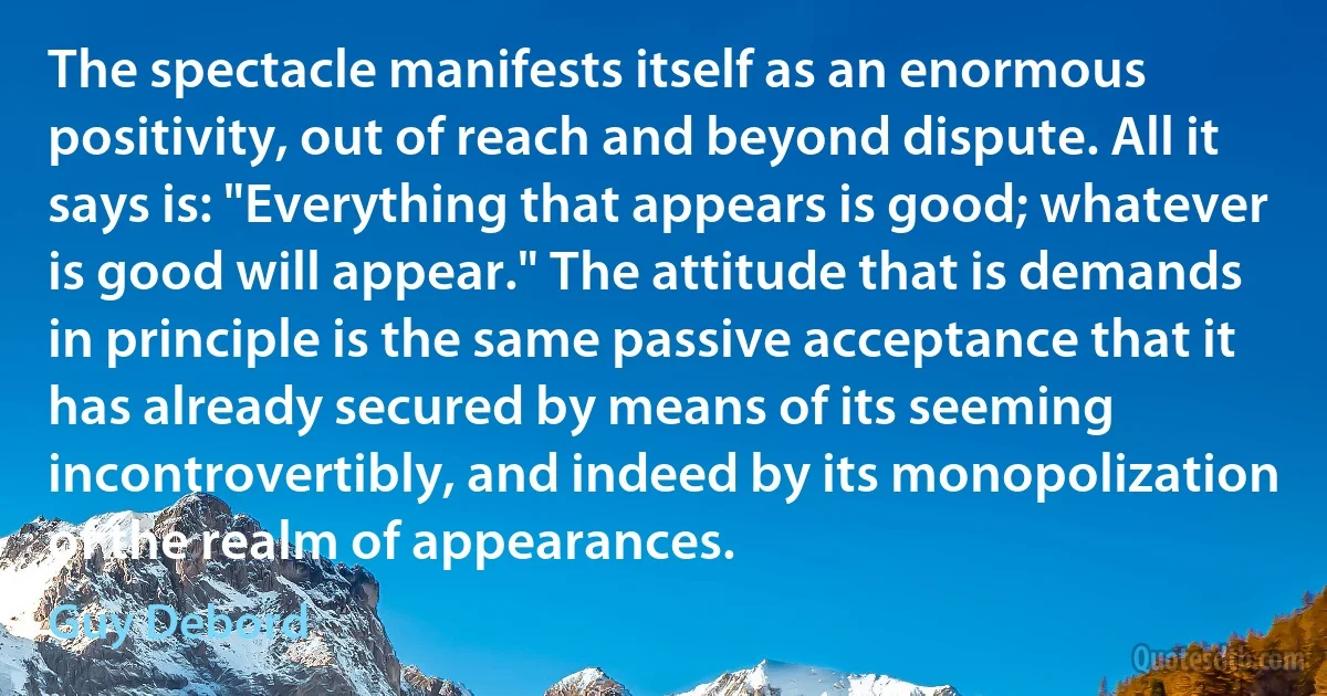 The spectacle manifests itself as an enormous positivity, out of reach and beyond dispute. All it says is: "Everything that appears is good; whatever is good will appear." The attitude that is demands in principle is the same passive acceptance that it has already secured by means of its seeming incontrovertibly, and indeed by its monopolization of the realm of appearances. (Guy Debord)