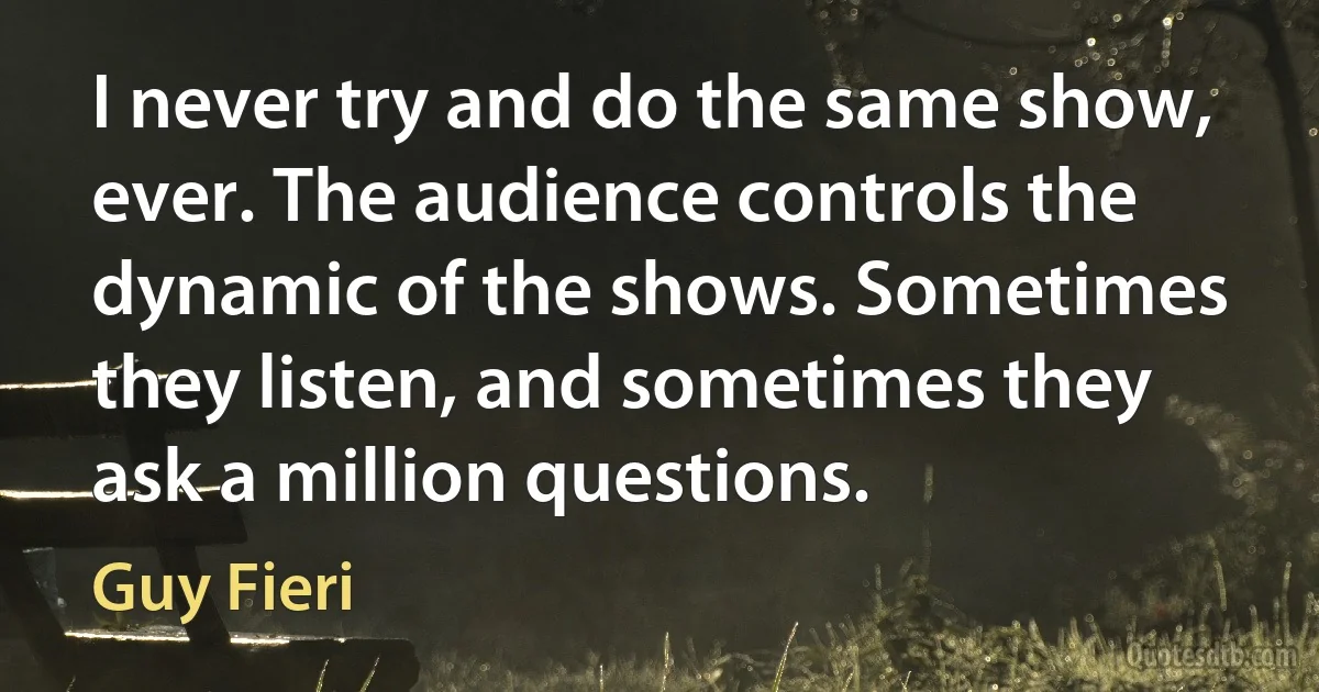 I never try and do the same show, ever. The audience controls the dynamic of the shows. Sometimes they listen, and sometimes they ask a million questions. (Guy Fieri)