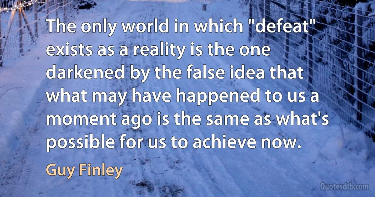 The only world in which "defeat" exists as a reality is the one darkened by the false idea that what may have happened to us a moment ago is the same as what's possible for us to achieve now. (Guy Finley)