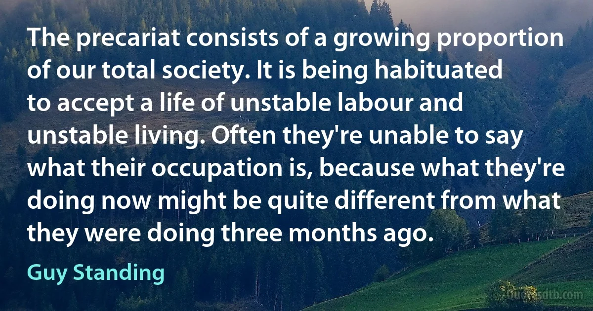 The precariat consists of a growing proportion of our total society. It is being habituated to accept a life of unstable labour and unstable living. Often they're unable to say what their occupation is, because what they're doing now might be quite different from what they were doing three months ago. (Guy Standing)