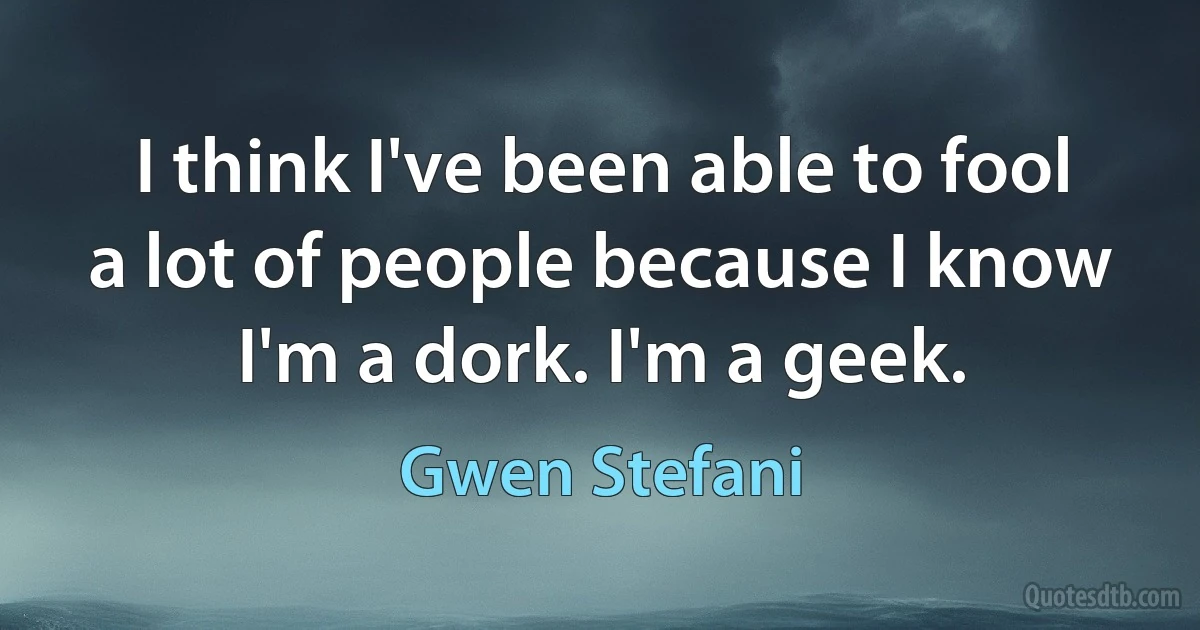 I think I've been able to fool a lot of people because I know I'm a dork. I'm a geek. (Gwen Stefani)