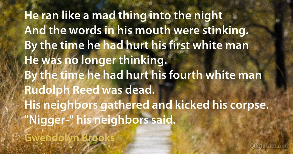 He ran like a mad thing into the night
And the words in his mouth were stinking.
By the time he had hurt his first white man
He was no longer thinking.
By the time he had hurt his fourth white man
Rudolph Reed was dead.
His neighbors gathered and kicked his corpse.
"Nigger-" his neighbors said. (Gwendolyn Brooks)