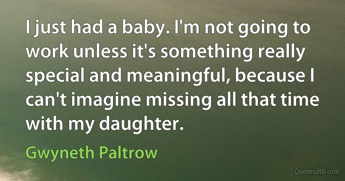 I just had a baby. I'm not going to work unless it's something really special and meaningful, because I can't imagine missing all that time with my daughter. (Gwyneth Paltrow)