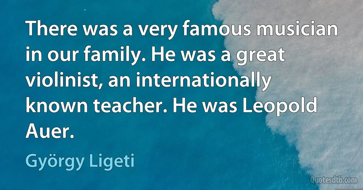 There was a very famous musician in our family. He was a great violinist, an internationally known teacher. He was Leopold Auer. (György Ligeti)