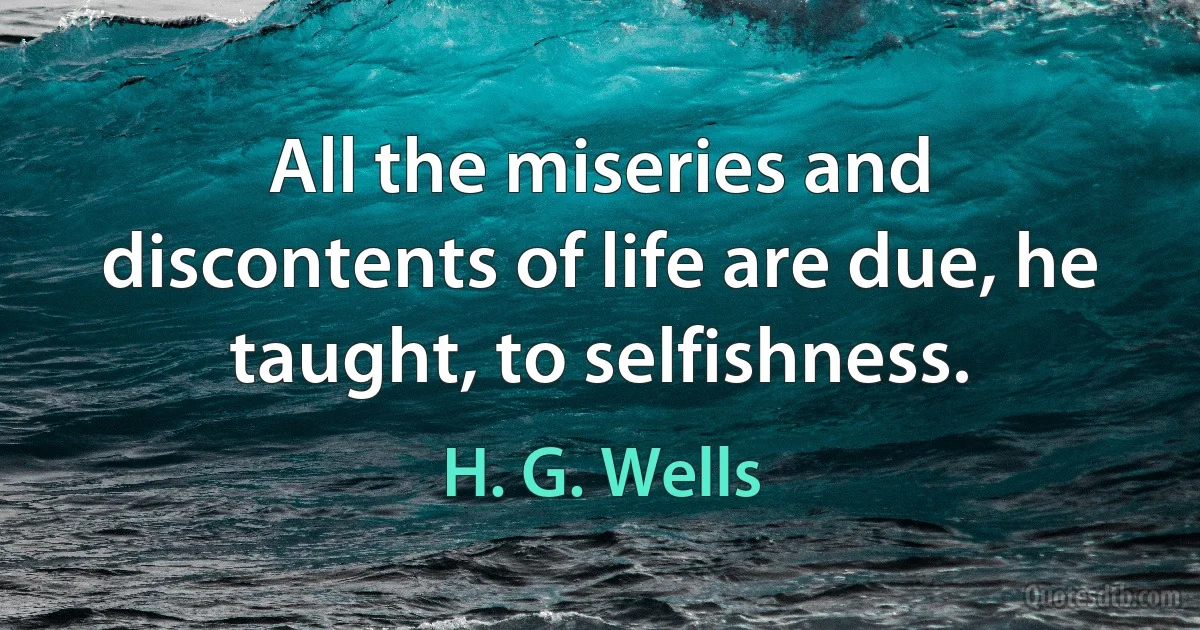 All the miseries and discontents of life are due, he taught, to selfishness. (H. G. Wells)