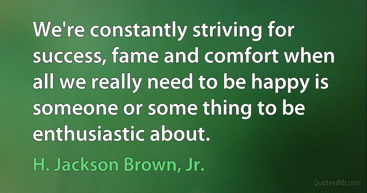 We're constantly striving for success, fame and comfort when all we really need to be happy is someone or some thing to be enthusiastic about. (H. Jackson Brown, Jr.)