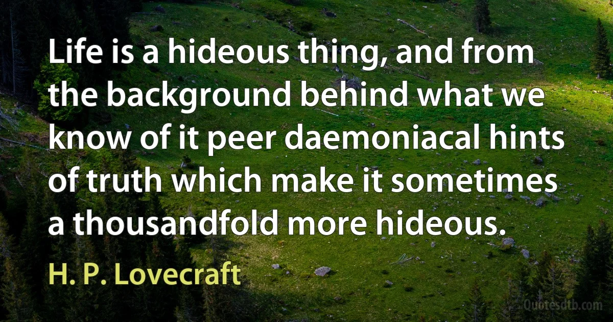 Life is a hideous thing, and from the background behind what we know of it peer daemoniacal hints of truth which make it sometimes a thousandfold more hideous. (H. P. Lovecraft)