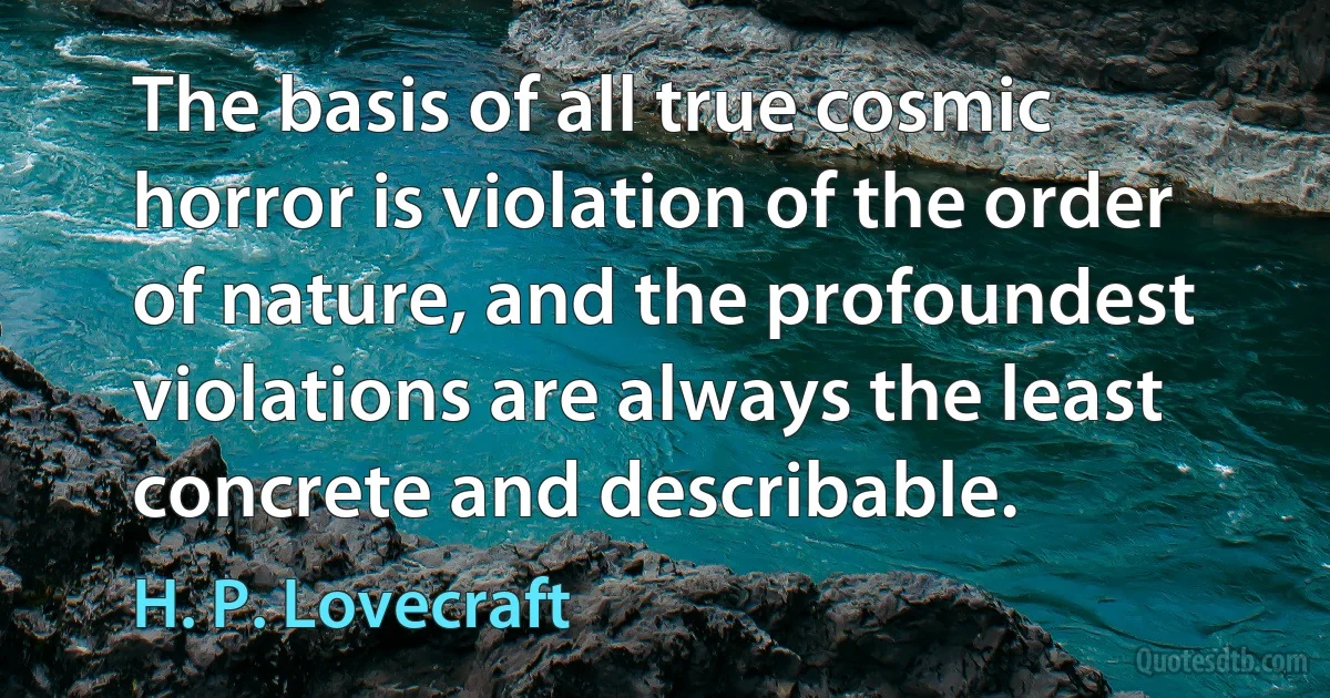 The basis of all true cosmic horror is violation of the order of nature, and the profoundest violations are always the least concrete and describable. (H. P. Lovecraft)