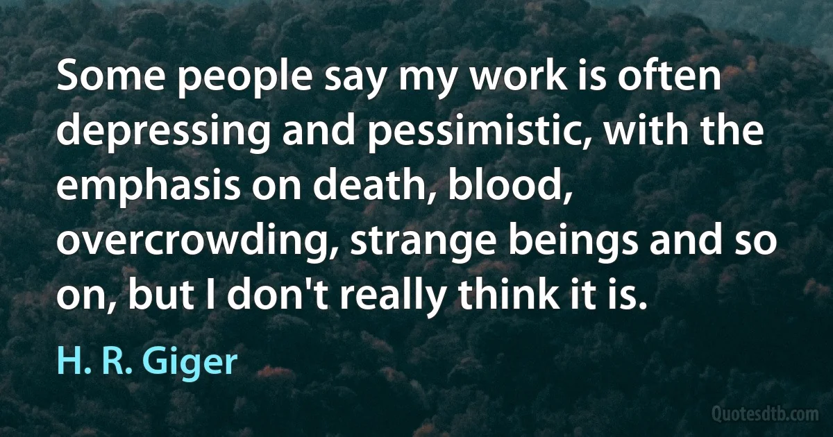 Some people say my work is often depressing and pessimistic, with the emphasis on death, blood, overcrowding, strange beings and so on, but I don't really think it is. (H. R. Giger)