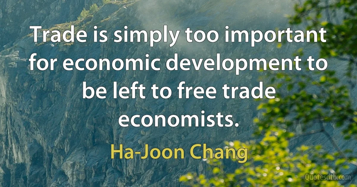 Trade is simply too important for economic development to be left to free trade economists. (Ha-Joon Chang)