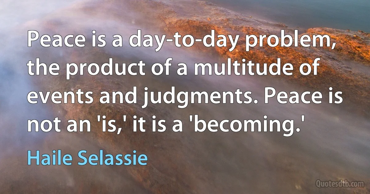 Peace is a day-to-day problem, the product of a multitude of events and judgments. Peace is not an 'is,' it is a 'becoming.' (Haile Selassie)