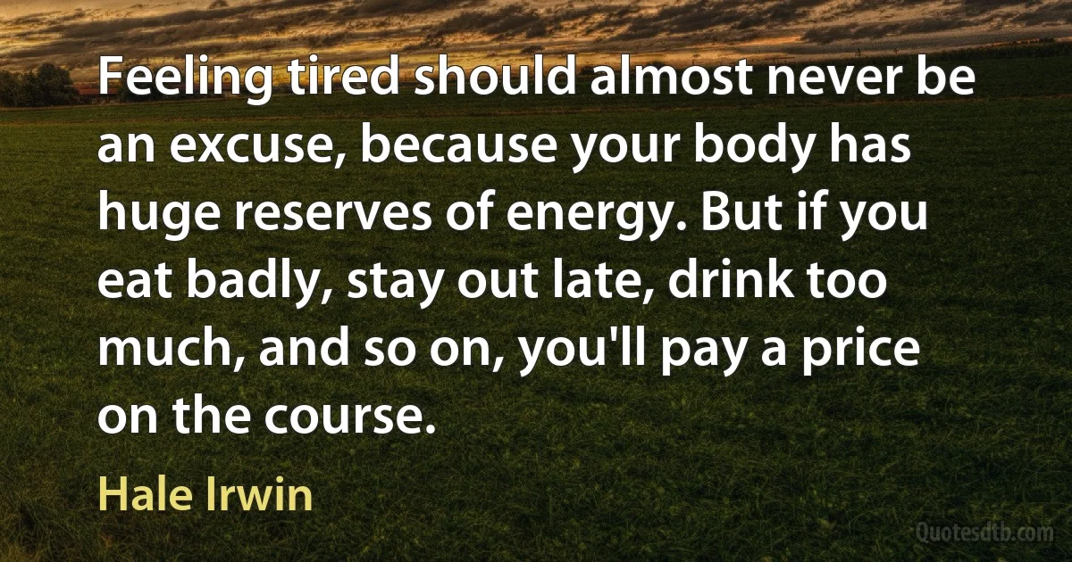 Feeling tired should almost never be an excuse, because your body has huge reserves of energy. But if you eat badly, stay out late, drink too much, and so on, you'll pay a price on the course. (Hale Irwin)