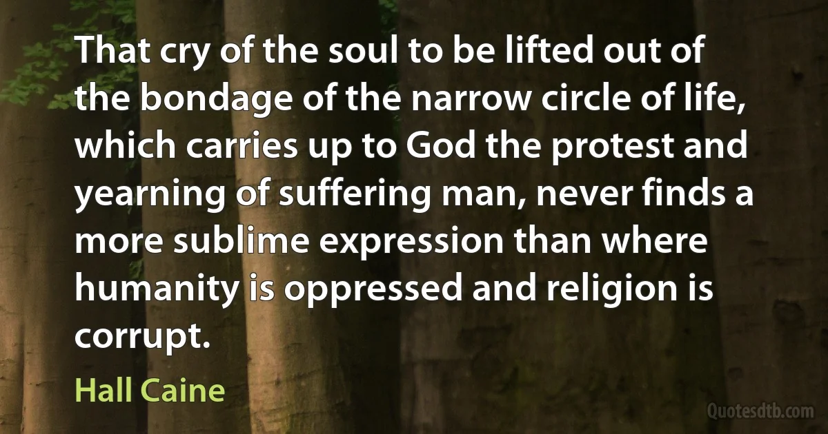 That cry of the soul to be lifted out of the bondage of the narrow circle of life, which carries up to God the protest and yearning of suffering man, never finds a more sublime expression than where humanity is oppressed and religion is corrupt. (Hall Caine)