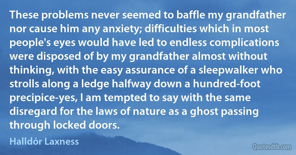 These problems never seemed to baffle my grandfather nor cause him any anxiety; difficulties which in most people's eyes would have led to endless complications were disposed of by my grandfather almost without thinking, with the easy assurance of a sleepwalker who strolls along a ledge halfway down a hundred-foot precipice-yes, I am tempted to say with the same disregard for the laws of nature as a ghost passing through locked doors. (Halldór Laxness)