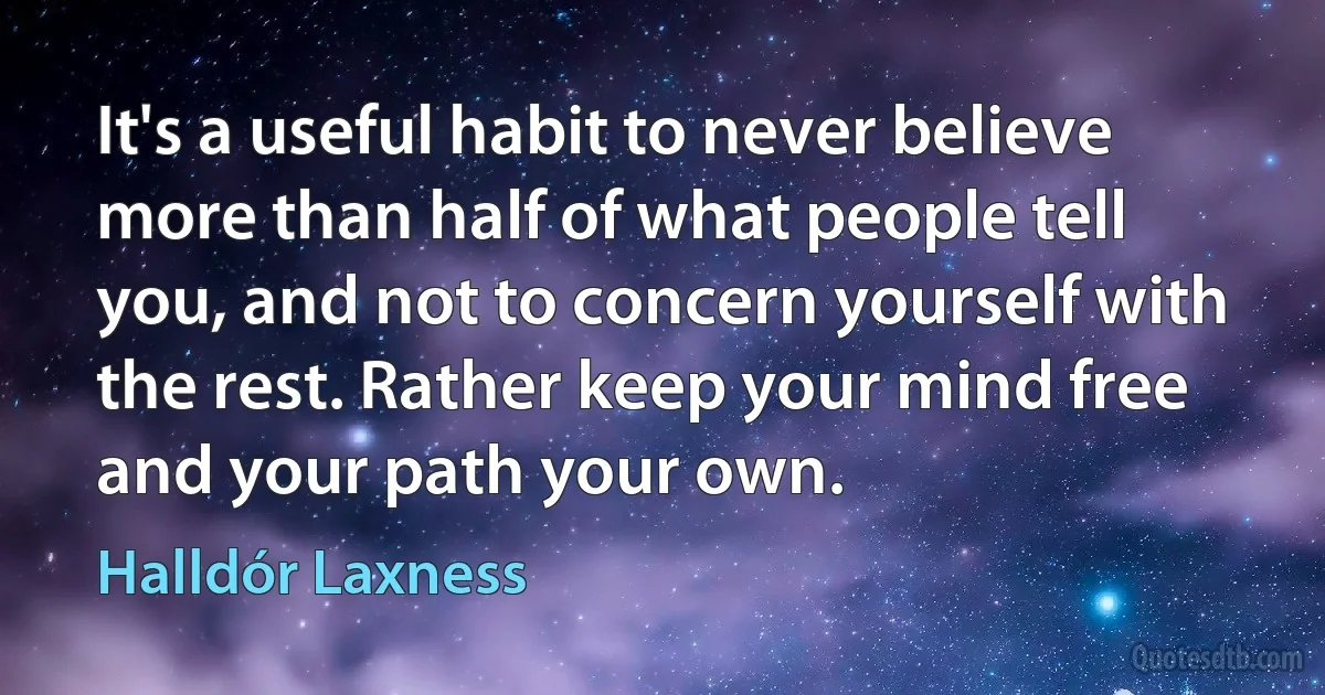 It's a useful habit to never believe more than half of what people tell you, and not to concern yourself with the rest. Rather keep your mind free and your path your own. (Halldór Laxness)