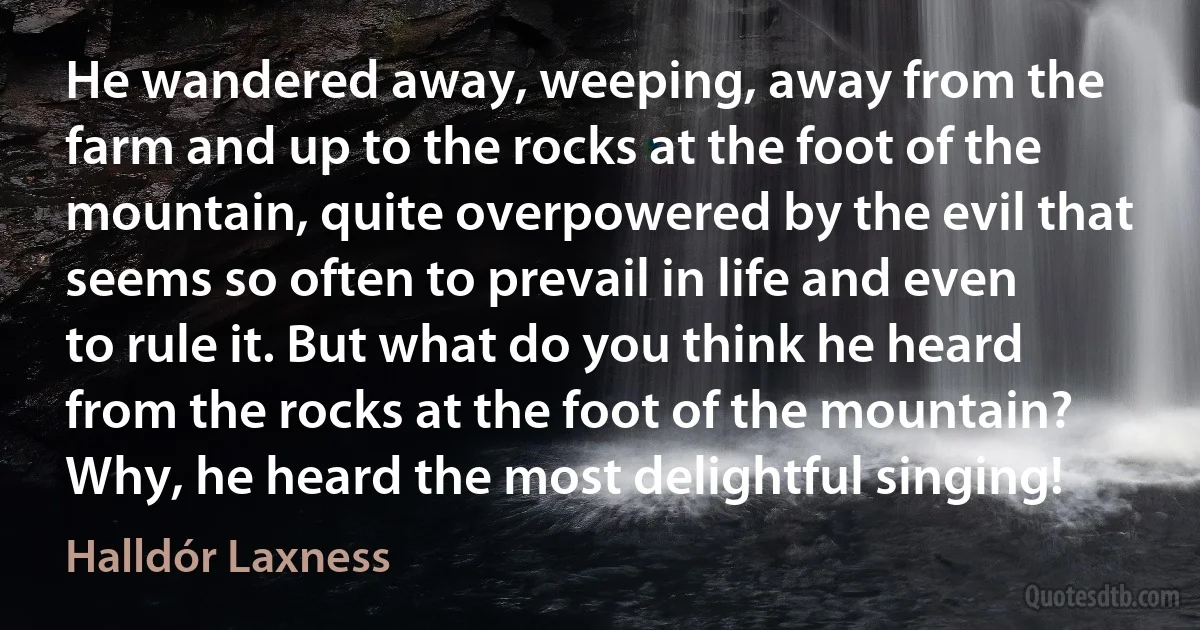 He wandered away, weeping, away from the farm and up to the rocks at the foot of the mountain, quite overpowered by the evil that seems so often to prevail in life and even to rule it. But what do you think he heard from the rocks at the foot of the mountain? Why, he heard the most delightful singing! (Halldór Laxness)