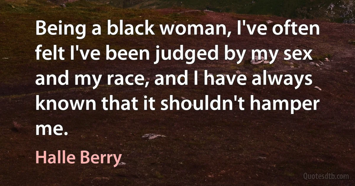 Being a black woman, I've often felt I've been judged by my sex and my race, and I have always known that it shouldn't hamper me. (Halle Berry)