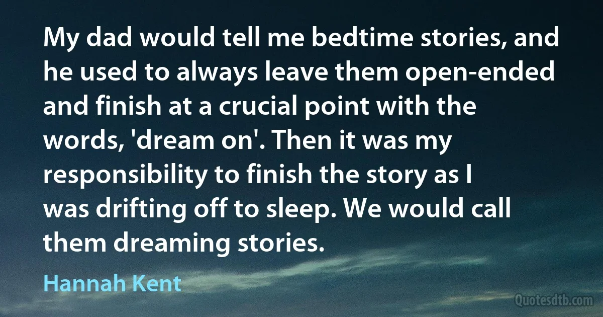 My dad would tell me bedtime stories, and he used to always leave them open-ended and finish at a crucial point with the words, 'dream on'. Then it was my responsibility to finish the story as I was drifting off to sleep. We would call them dreaming stories. (Hannah Kent)