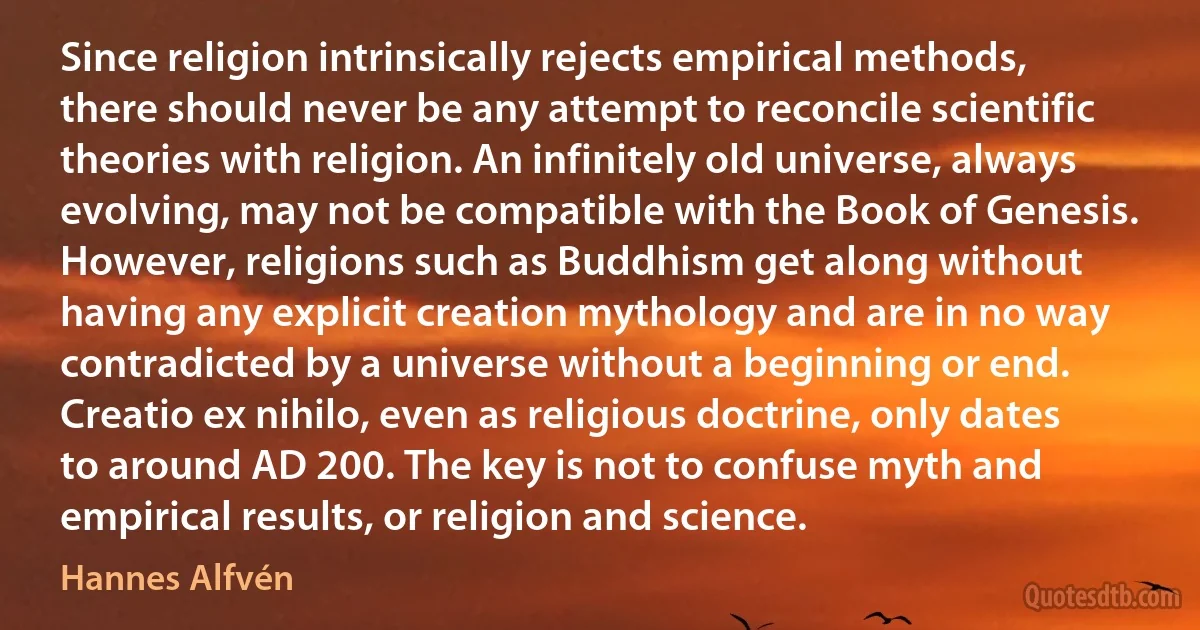 Since religion intrinsically rejects empirical methods, there should never be any attempt to reconcile scientific theories with religion. An infinitely old universe, always evolving, may not be compatible with the Book of Genesis. However, religions such as Buddhism get along without having any explicit creation mythology and are in no way contradicted by a universe without a beginning or end. Creatio ex nihilo, even as religious doctrine, only dates to around AD 200. The key is not to confuse myth and empirical results, or religion and science. (Hannes Alfvén)