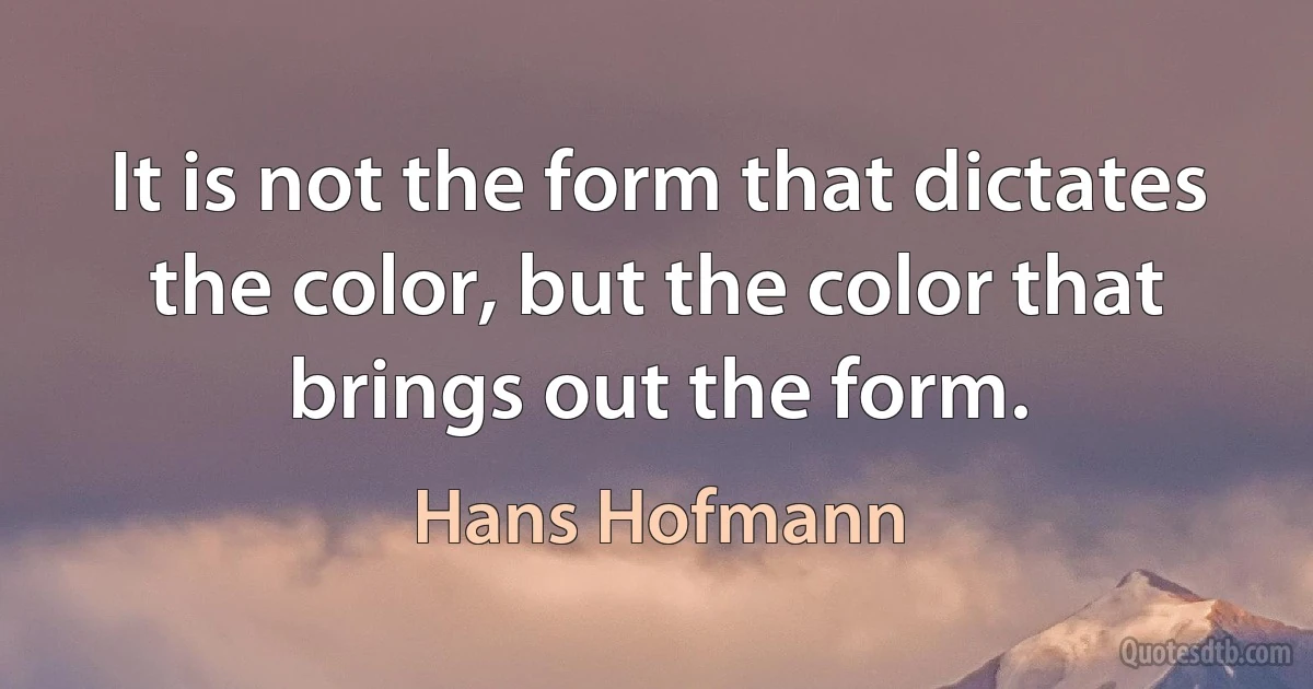 It is not the form that dictates the color, but the color that brings out the form. (Hans Hofmann)