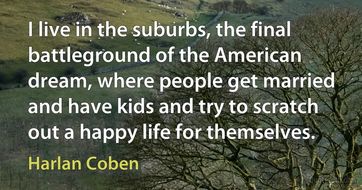 I live in the suburbs, the final battleground of the American dream, where people get married and have kids and try to scratch out a happy life for themselves. (Harlan Coben)