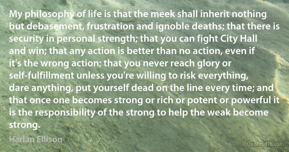 My philosophy of life is that the meek shall inherit nothing but debasement, frustration and ignoble deaths; that there is security in personal strength; that you can fight City Hall and win; that any action is better than no action, even if it's the wrong action; that you never reach glory or self-fulfillment unless you're willing to risk everything, dare anything, put yourself dead on the line every time; and that once one becomes strong or rich or potent or powerful it is the responsibility of the strong to help the weak become strong. (Harlan Ellison)