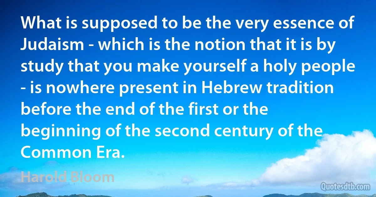 What is supposed to be the very essence of Judaism - which is the notion that it is by study that you make yourself a holy people - is nowhere present in Hebrew tradition before the end of the first or the beginning of the second century of the Common Era. (Harold Bloom)