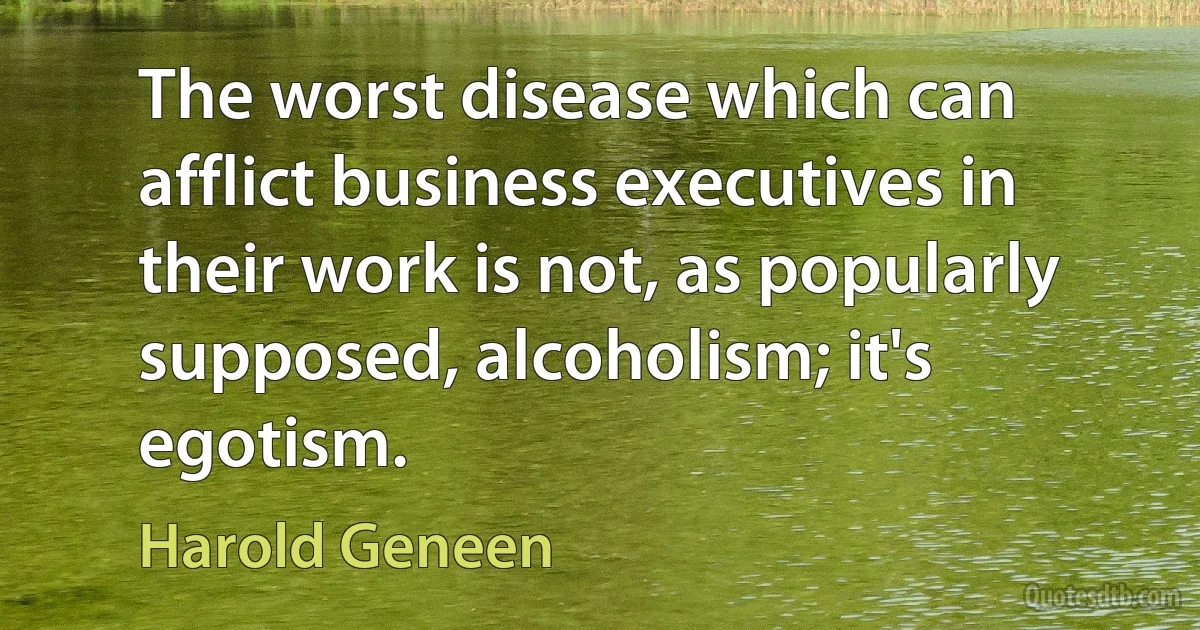 The worst disease which can afflict business executives in their work is not, as popularly supposed, alcoholism; it's egotism. (Harold Geneen)