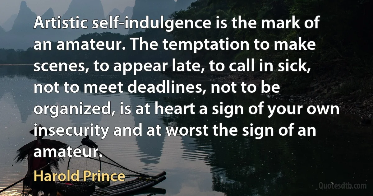 Artistic self-indulgence is the mark of an amateur. The temptation to make scenes, to appear late, to call in sick, not to meet deadlines, not to be organized, is at heart a sign of your own insecurity and at worst the sign of an amateur. (Harold Prince)