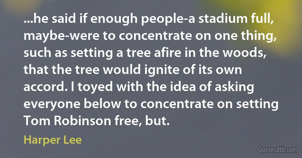 ...he said if enough people-a stadium full, maybe-were to concentrate on one thing, such as setting a tree afire in the woods, that the tree would ignite of its own accord. I toyed with the idea of asking everyone below to concentrate on setting Tom Robinson free, but. (Harper Lee)