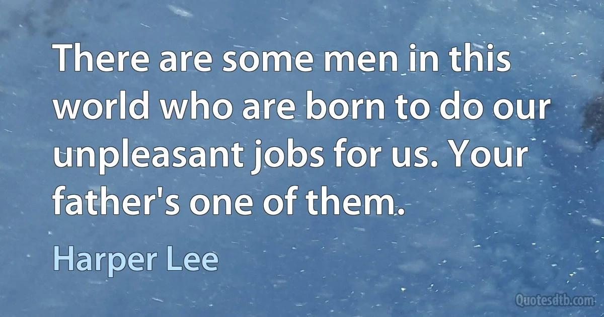 There are some men in this world who are born to do our unpleasant jobs for us. Your father's one of them. (Harper Lee)