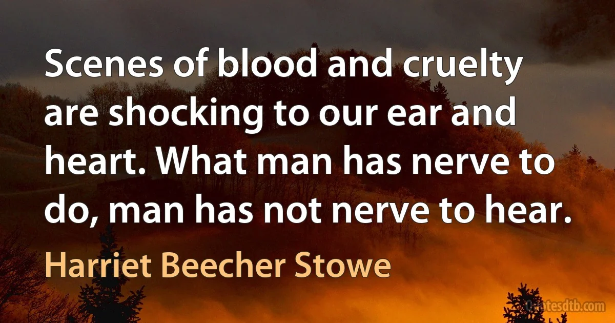 Scenes of blood and cruelty are shocking to our ear and heart. What man has nerve to do, man has not nerve to hear. (Harriet Beecher Stowe)