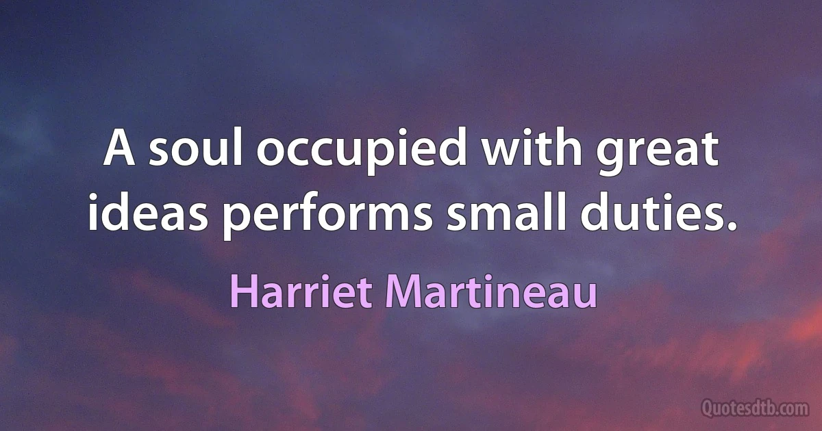 A soul occupied with great ideas performs small duties. (Harriet Martineau)