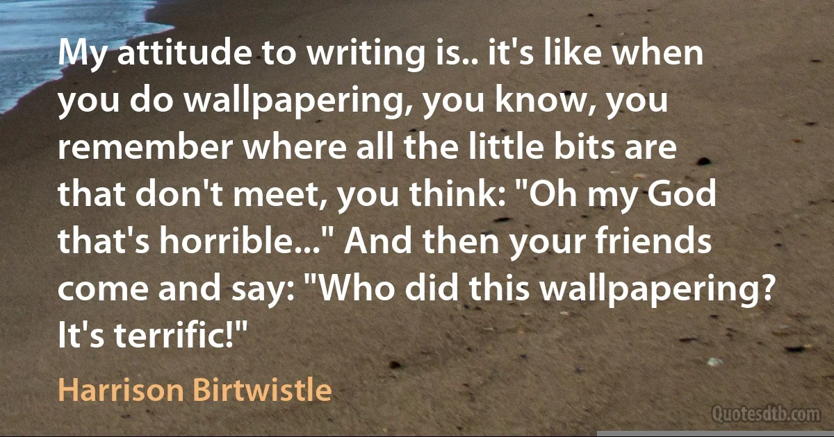 My attitude to writing is.. it's like when you do wallpapering, you know, you remember where all the little bits are that don't meet, you think: "Oh my God that's horrible..." And then your friends come and say: "Who did this wallpapering? It's terrific!" (Harrison Birtwistle)