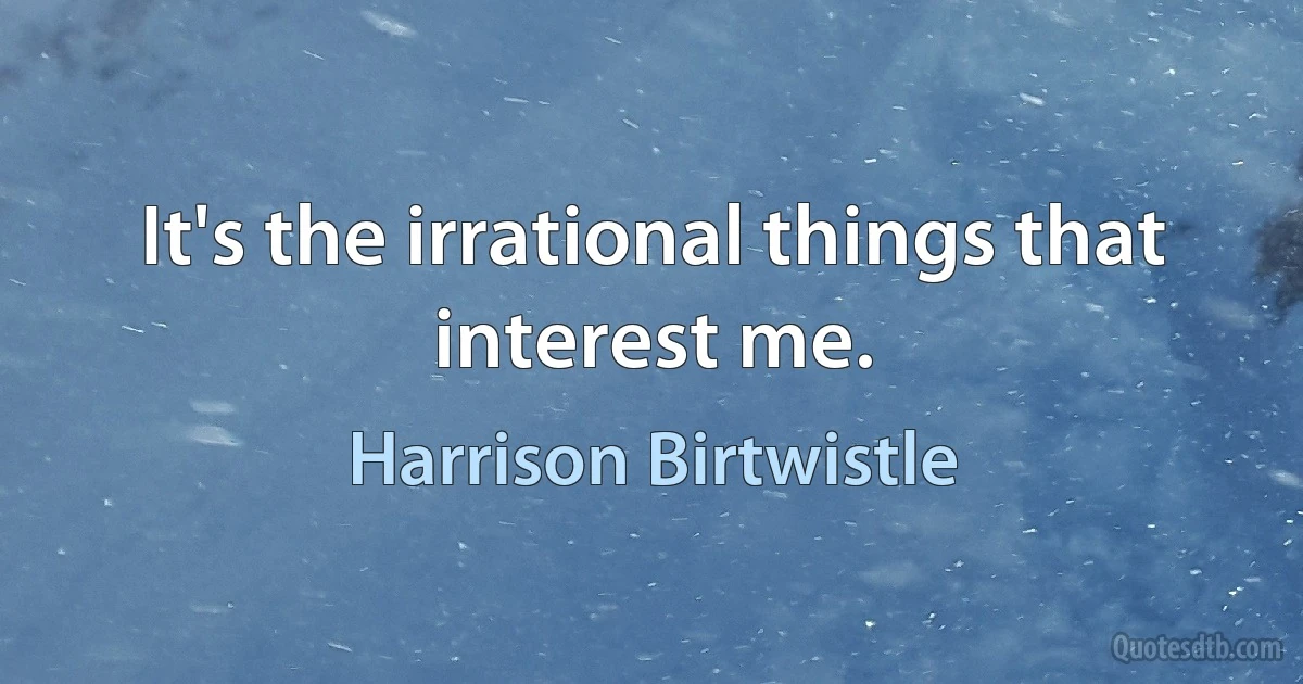 It's the irrational things that interest me. (Harrison Birtwistle)