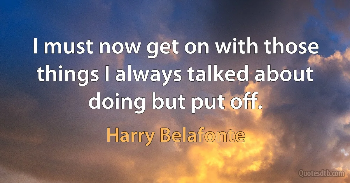 I must now get on with those things I always talked about doing but put off. (Harry Belafonte)