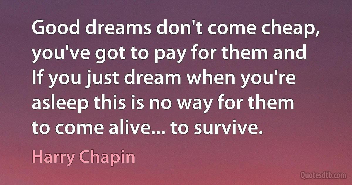 Good dreams don't come cheap, you've got to pay for them and If you just dream when you're asleep this is no way for them to come alive... to survive. (Harry Chapin)