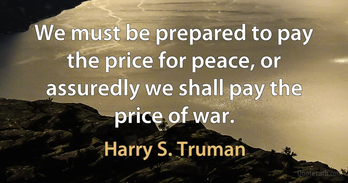 We must be prepared to pay the price for peace, or assuredly we shall pay the price of war. (Harry S. Truman)